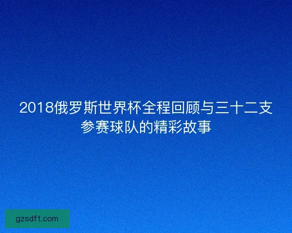 2018俄罗斯世界杯全程回顾与三十二支参赛球队的精彩故事