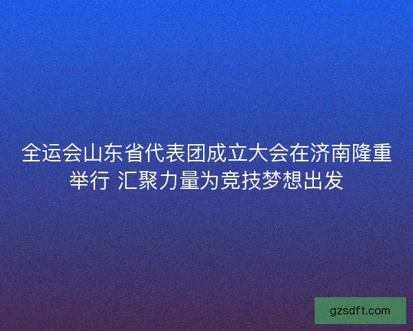 全运会山东省代表团成立大会在济南隆重举行 汇聚力量为竞技梦想出发