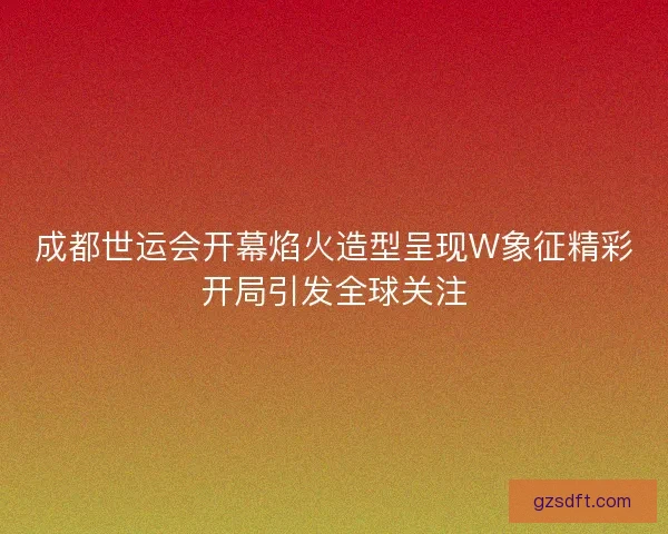成都世运会开幕焰火造型呈现W象征精彩开局引发全球关注