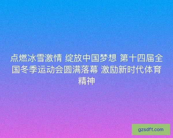 点燃冰雪激情 绽放中国梦想 第十四届全国冬季运动会圆满落幕 激励新时代体育精神