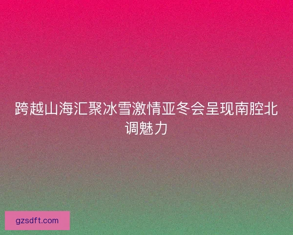 跨越山海汇聚冰雪激情亚冬会呈现南腔北调魅力