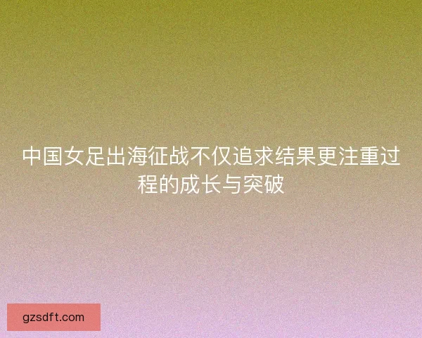 中国女足出海征战不仅追求结果更注重过程的成长与突破