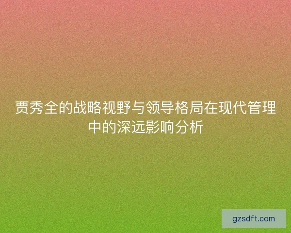 贾秀全的战略视野与领导格局在现代管理中的深远影响分析