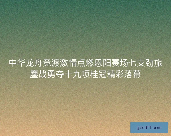 中华龙舟竞渡激情点燃恩阳赛场七支劲旅鏖战勇夺十九项桂冠精彩落幕