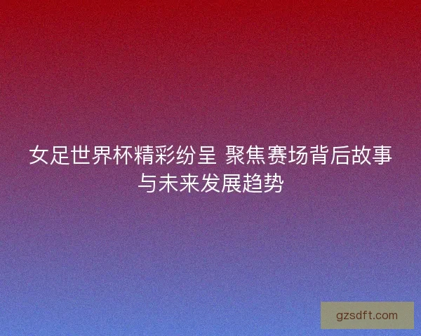女足世界杯精彩纷呈 聚焦赛场背后故事与未来发展趋势