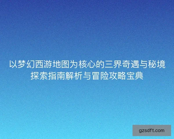 以梦幻西游地图为核心的三界奇遇与秘境探索指南解析与冒险攻略宝典
