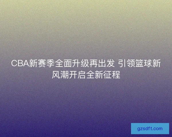 CBA新赛季全面升级再出发 引领篮球新风潮开启全新征程